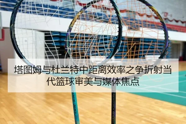 塔图姆与杜兰特中距离效率之争折射当代篮球审美与媒体焦点